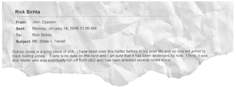 An email from John Zipperer dated January 14, 2008 at 11 a.m. Subject line: RE: State v. Ferrell. Text: Sidney Jones is a lying piece of shit. I have been over this matter before in my prior life and no one will admit to black balling Jones. There is no date on the card and I am sure that it has been destroyed by now. I think it was Bob Walsh who was eventually run off from JSO and has been arrested several times since.